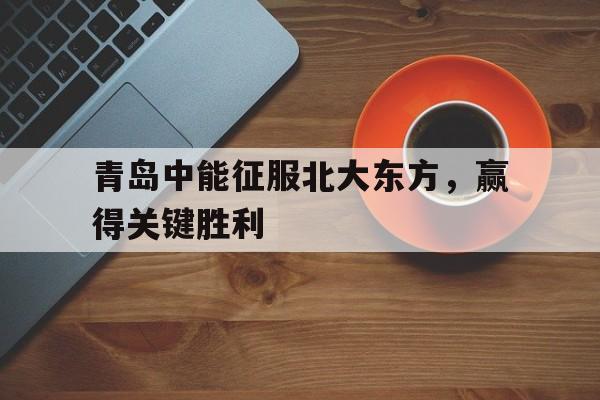 关于青岛中能征服北大东方，赢得关键胜利的信息